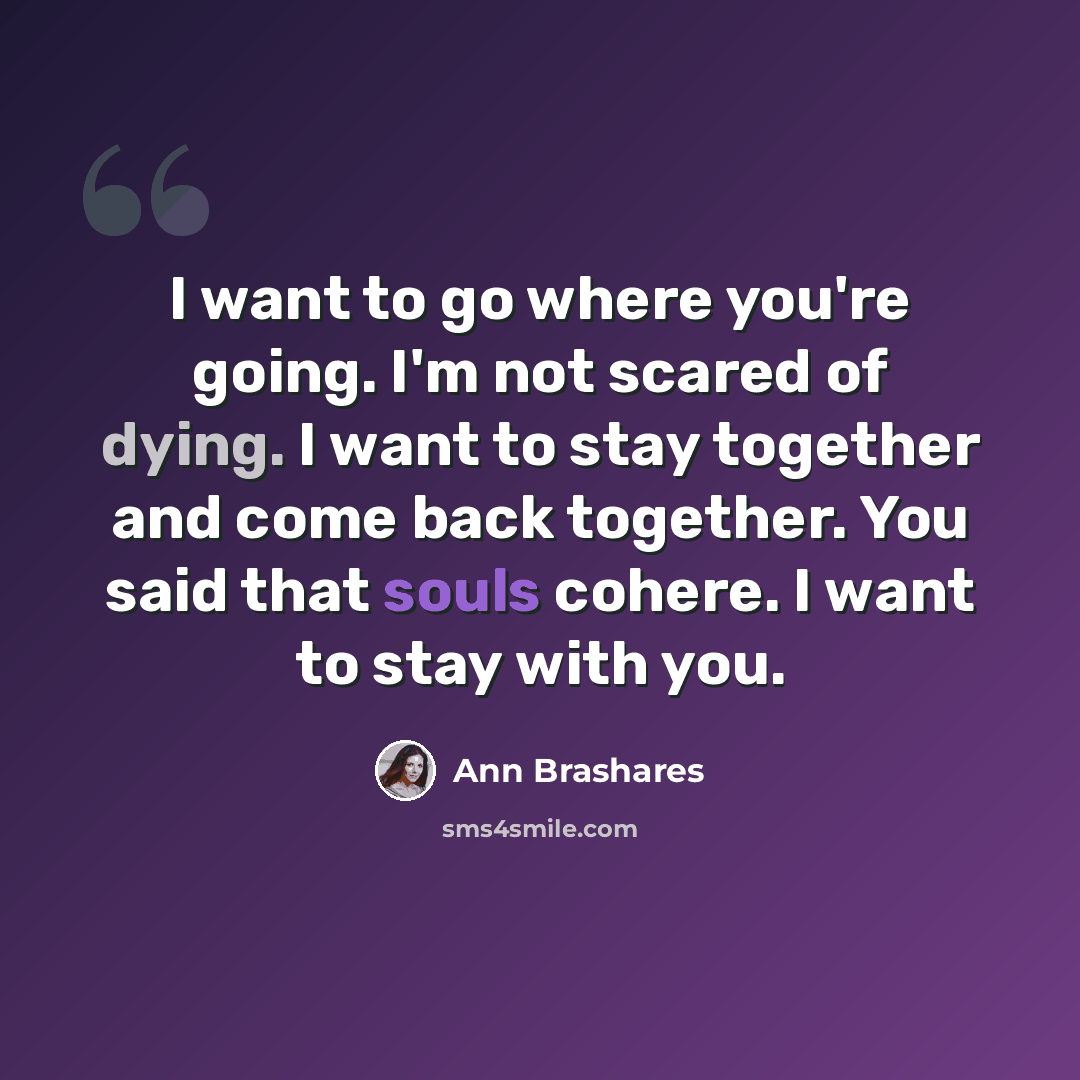 “I want to go where you're going. I'm not scared of dying. I want to stay together and come back together. You said that souls cohere. I want to stay with you.” quote by Ann Brashares