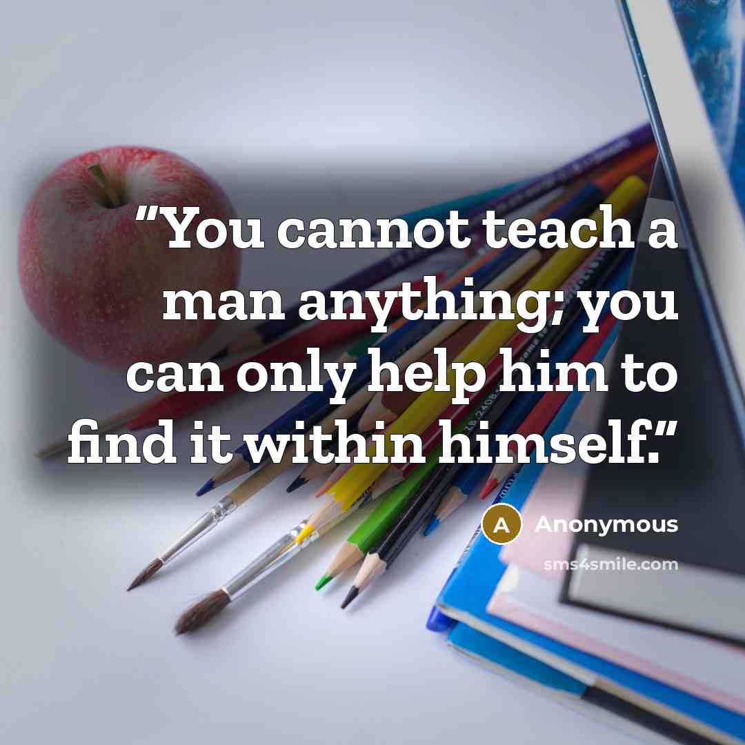 “You cannot teach a man anything; you can only help him to find it within himself.” quote by Anonymous