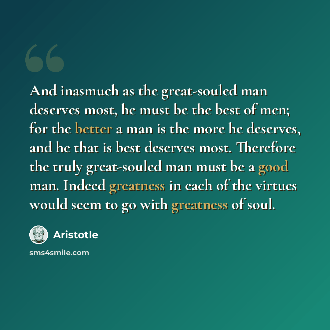 “And inasmuch as the great-souled man deserves most, he must be the best of men; for the better a man is the more he deserves, and he that is best deserves most. Therefore the truly great-souled man must be a good man. Indeed greatness in each of the virtues would seem to go with greatness of soul.” quote by Aristotle