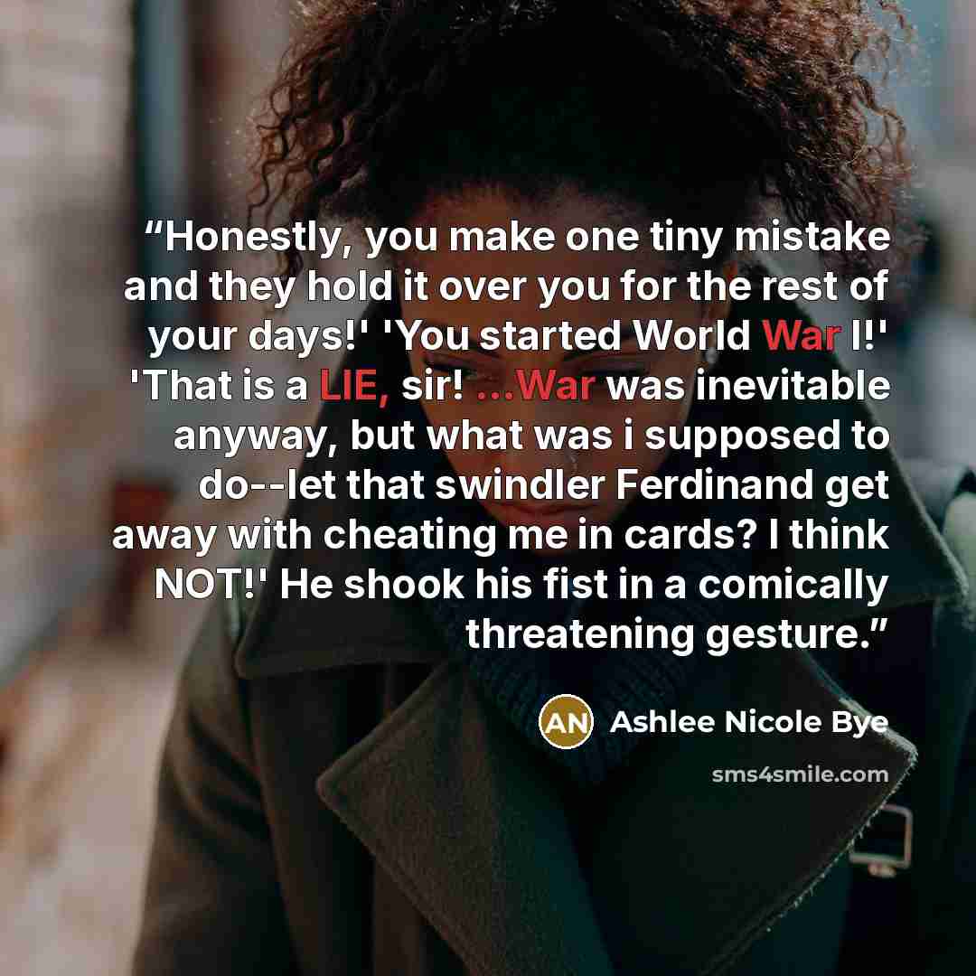 “Honestly, you make one tiny mistake and they hold it over you for the rest of your days!' 'You started World War I!' 'That is a LIE, sir! ...War was inevitable anyway, but what was i supposed to do--let that swindler Ferdinand get away with cheating me in cards? I think NOT!' He shook his fist in…” quote by Ashlee Nicole Bye