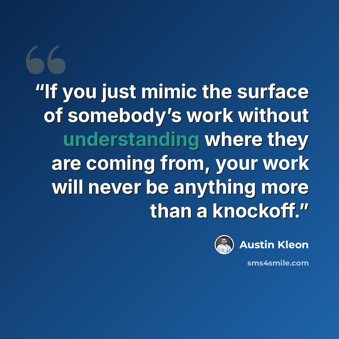 “If you just mimic the surface of somebody’s work without understanding where they are coming from, your work will never be anything more than a knockoff.” quote by Austin Kleon