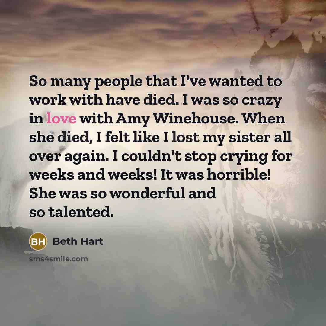 “So many people that I've wanted to work with have died. I was so crazy in love with Amy Winehouse. When she died, I felt like I lost my sister all over again. I couldn't stop crying for weeks and weeks! It was horrible! She was so wonderful and so talented.” quote by Beth Hart