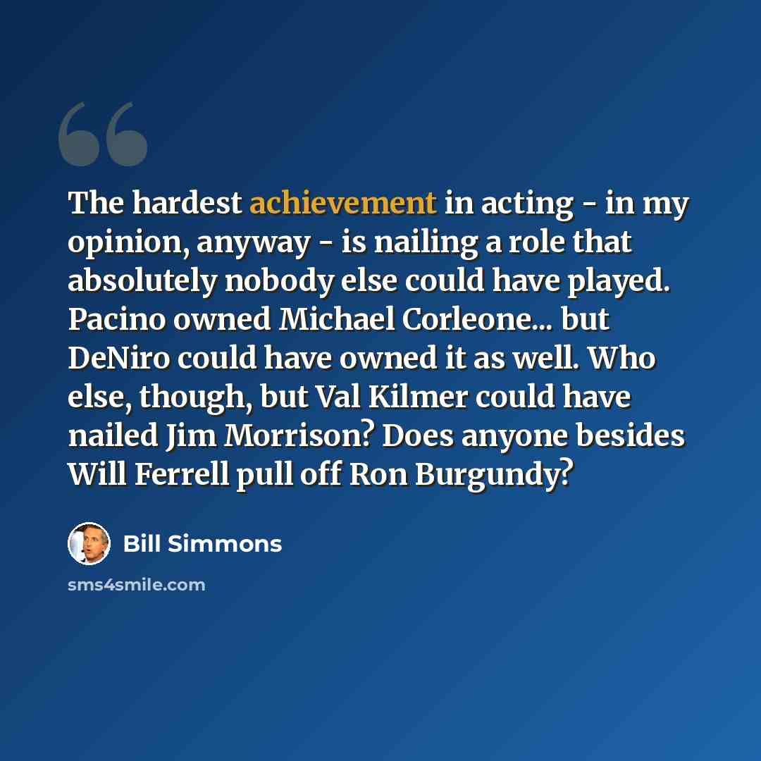 “The hardest achievement in acting - in my opinion, anyway - is nailing a role that absolutely nobody else could have played. Pacino owned Michael Corleone... but DeNiro could have owned it as well. Who else, though, but Val Kilmer could have nailed Jim Morrison? Does anyone besides Will Ferrell…” quote by Bill Simmons