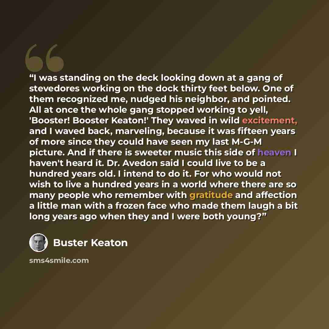 “I was standing on the deck looking down at a gang of stevedores working on the dock thirty feet below. One of them recognized me, nudged his neighbor, and pointed. All at once the whole gang stopped working to yell, 'Booster! Booster Keaton!' They waved in wild excitement, and I waved back…” quote by Buster Keaton