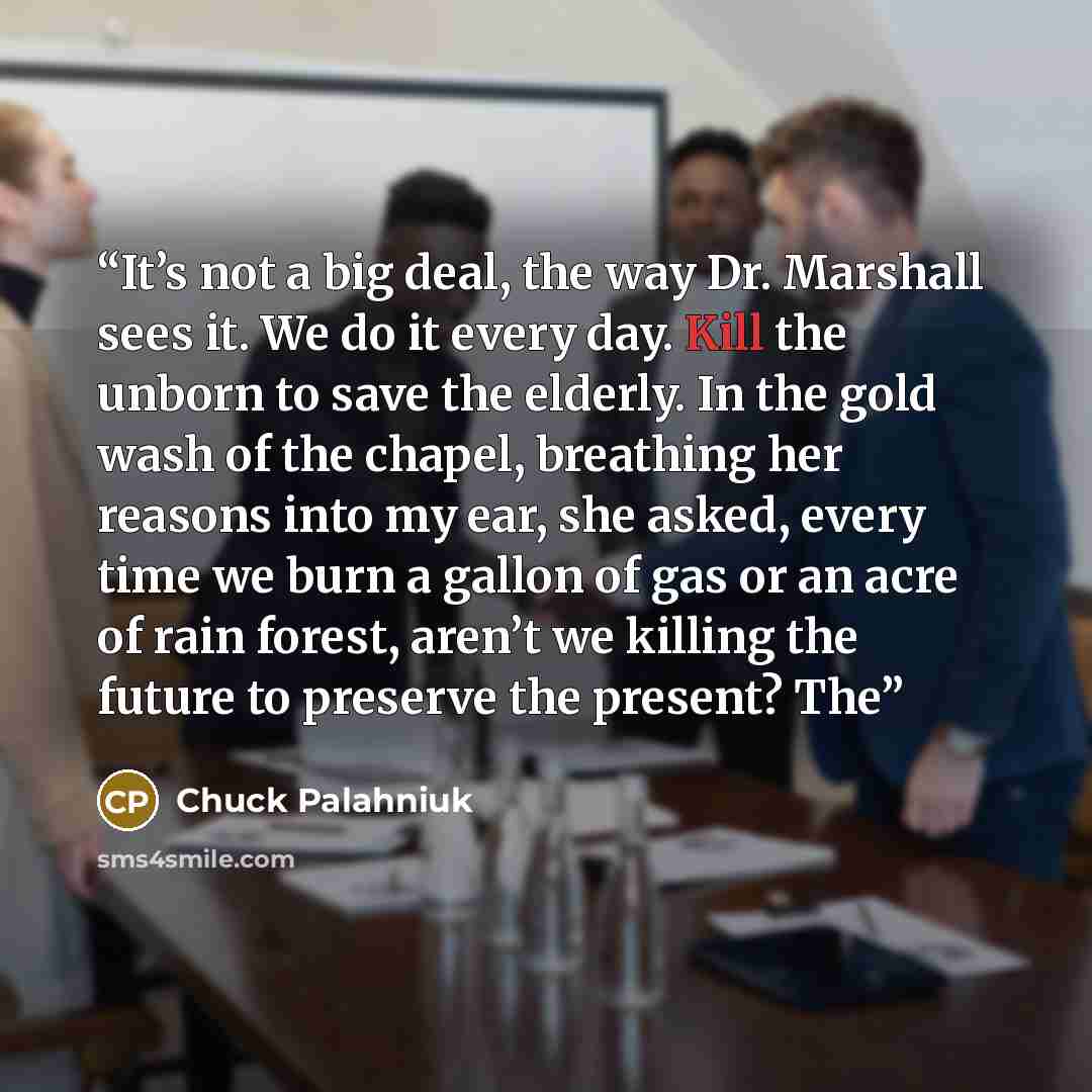 “It’s not a big deal, the way Dr. Marshall sees it. We do it every day. Kill the unborn to save the elderly. In the gold wash of the chapel, breathing her reasons into my ear, she asked, every time we burn a gallon of gas or an acre of rain forest, aren’t we killing the future to preserve the…” quote by Chuck Palahniuk