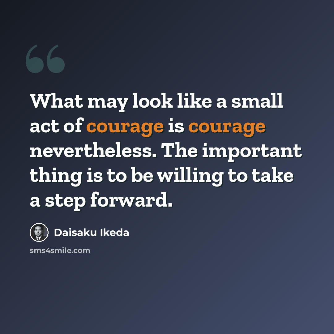 “What may look like a small act of courage is courage nevertheless. The important thing is to be willing to take a step forward.” quote by Daisaku Ikeda