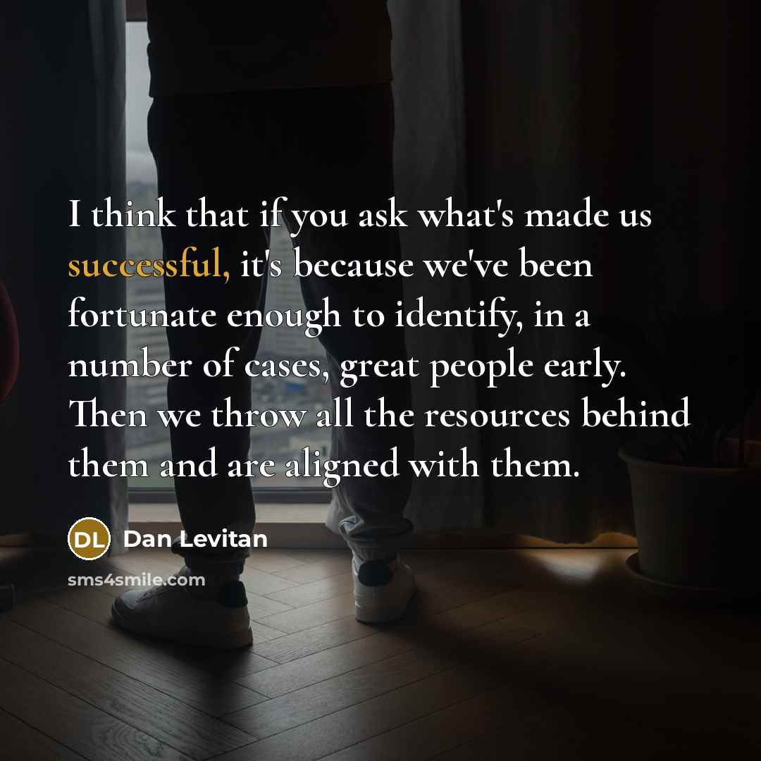 “I think that if you ask what's made us successful, it's because we've been fortunate enough to identify, in a number of cases, great people early. Then we throw all the resources behind them and are aligned with them.” quote by Dan Levitan