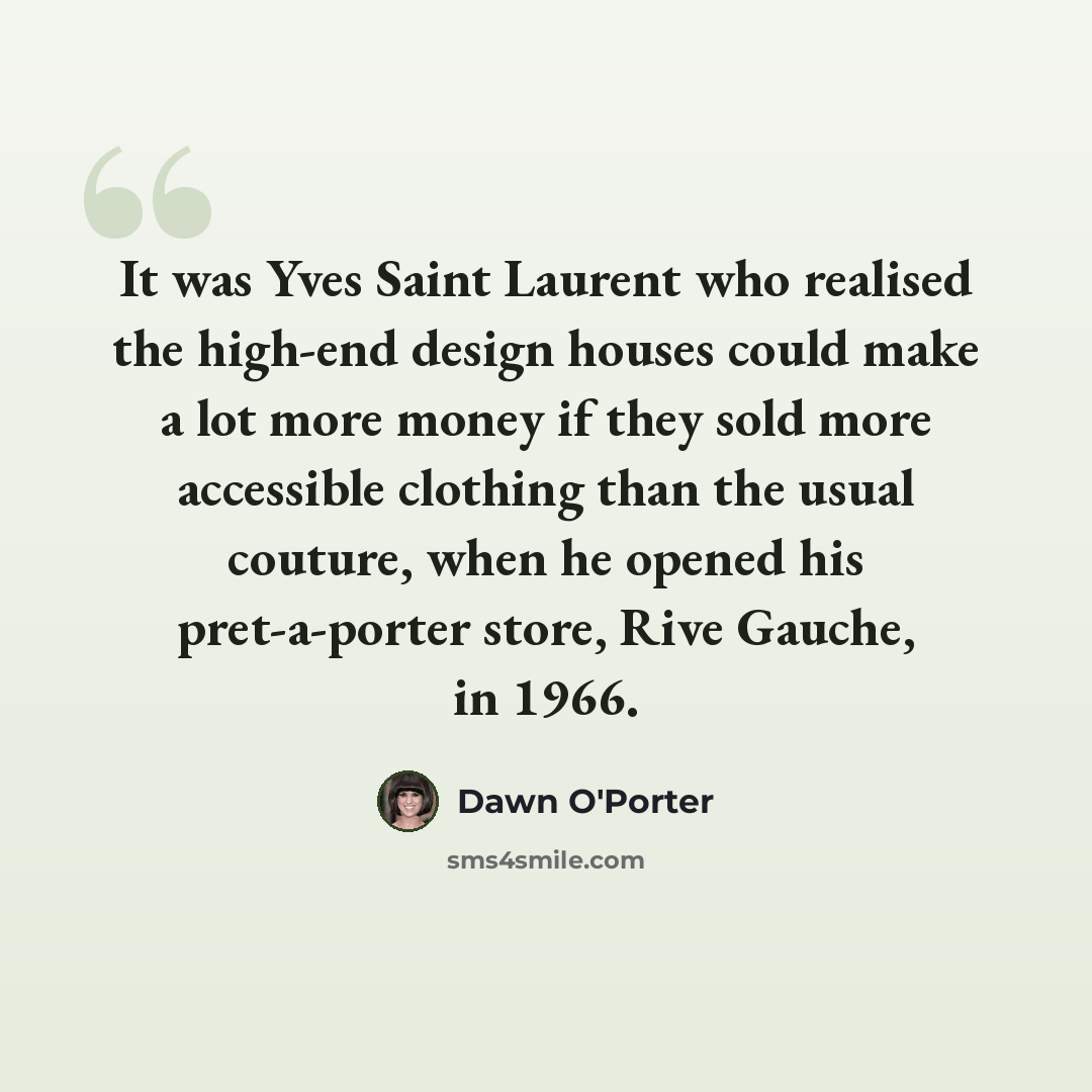 “It was Yves Saint Laurent who realised the high-end design houses could make a lot more money if they sold more accessible clothing than the usual couture, when he opened his pret-a-porter store, Rive Gauche, in 1966.” quote by Dawn O'Porter