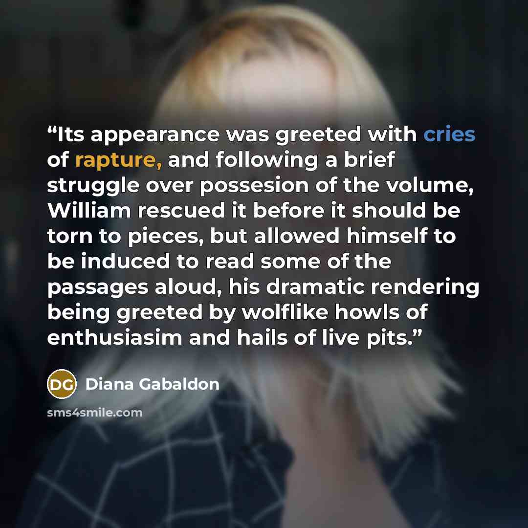 “Its appearance was greeted with cries of rapture, and following a brief struggle over possesion of the volume, William rescued it before it should be torn to pieces, but allowed himself to be induced to read some of the passages aloud, his dramatic rendering being greeted by wolflike howls of…” quote by Diana Gabaldon