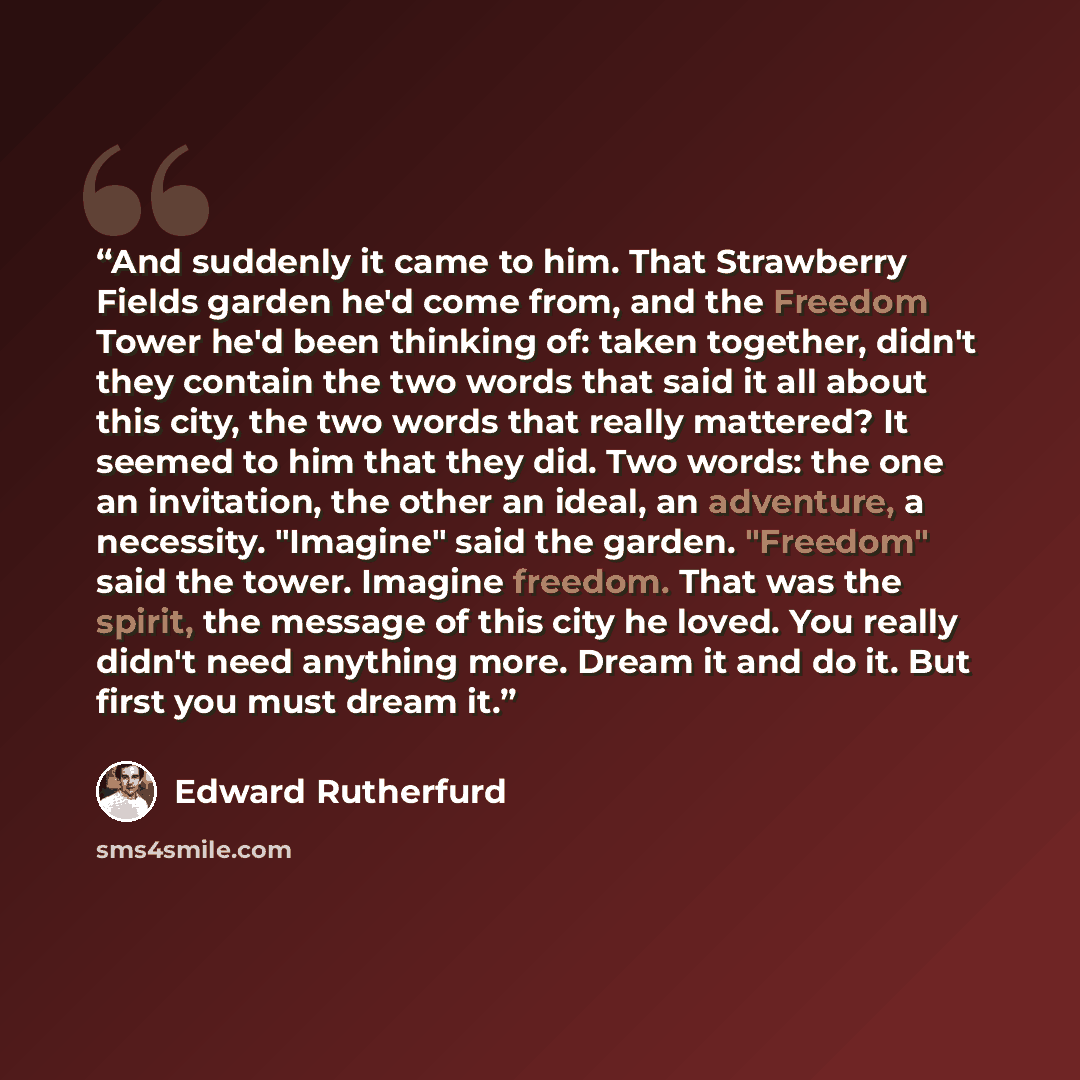 “And suddenly it came to him. That Strawberry Fields garden he'd come from, and the Freedom Tower he'd been thinking of: taken together, didn't they contain the two words that said it all about this city, the two words that really mattered? It seemed to him that they did. Two words: the one an…” quote by Edward Rutherfurd