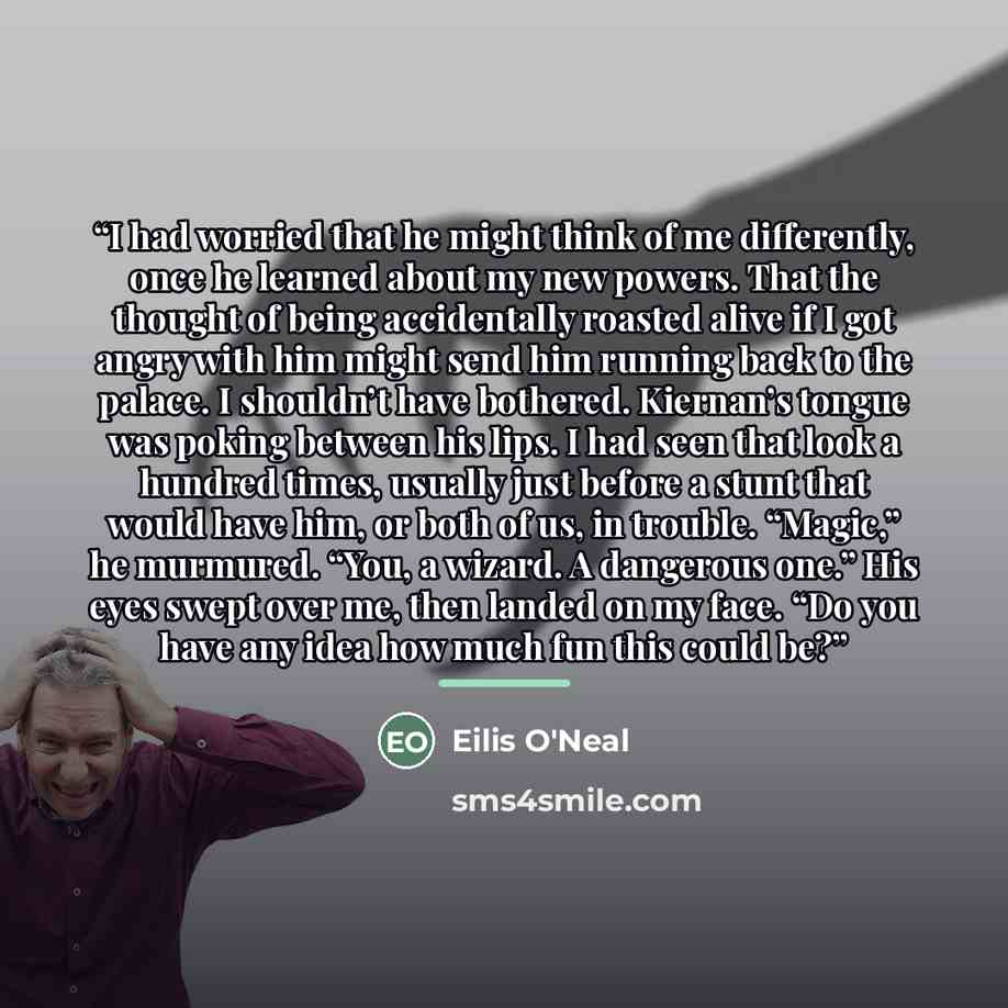“I had worried that he might think of me differently, once he learned about my new powers. That the thought of being accidentally roasted alive if I got angry with him might send him running back to the palace. I shouldn’t have bothered. Kiernan’s tongue was poking between his lips. I had seen that…” quote by Eilis O'Neal