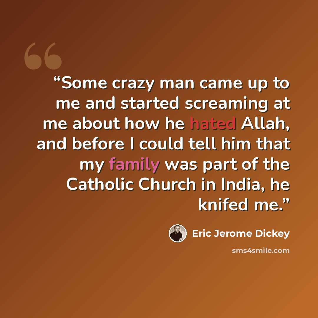 “Some crazy man came up to me and started screaming at me about how he hated Allah, and before I could tell him that my family was part of the Catholic Church in India, he knifed me.” quote by Eric Jerome Dickey