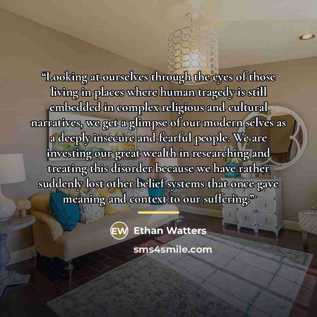 “Looking at ourselves through the eyes of those living in places where human tragedy is still embedded in complex religious and cultural narratives, we get a glimpse of our modern selves as a deeply insecure and fearful people. We are investing our great wealth in researching and treating this…” quote by Ethan Watters