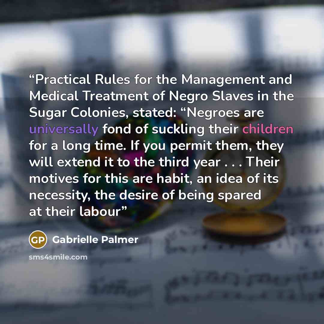 “Practical Rules for the Management and Medical Treatment of Negro Slaves in the Sugar Colonies, stated: “Negroes are universally fond of suckling their children for a long time. If you permit them, they will extend it to the third year . . . Their motives for this are habit, an idea of its…” quote by Gabrielle Palmer