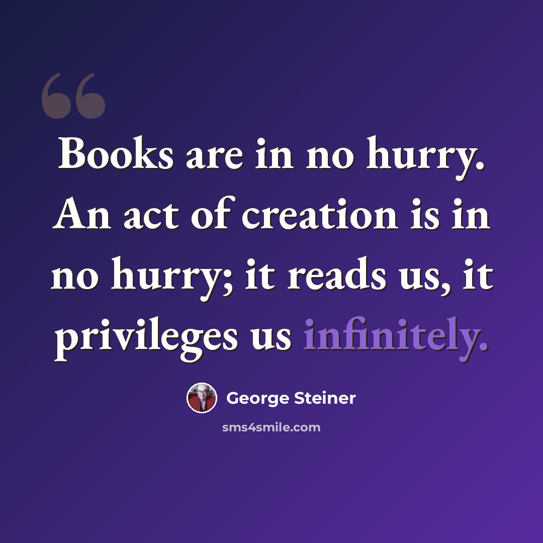 “Books are in no hurry. An act of creation is in no hurry; it reads us, it privileges us infinitely.” quote by George Steiner