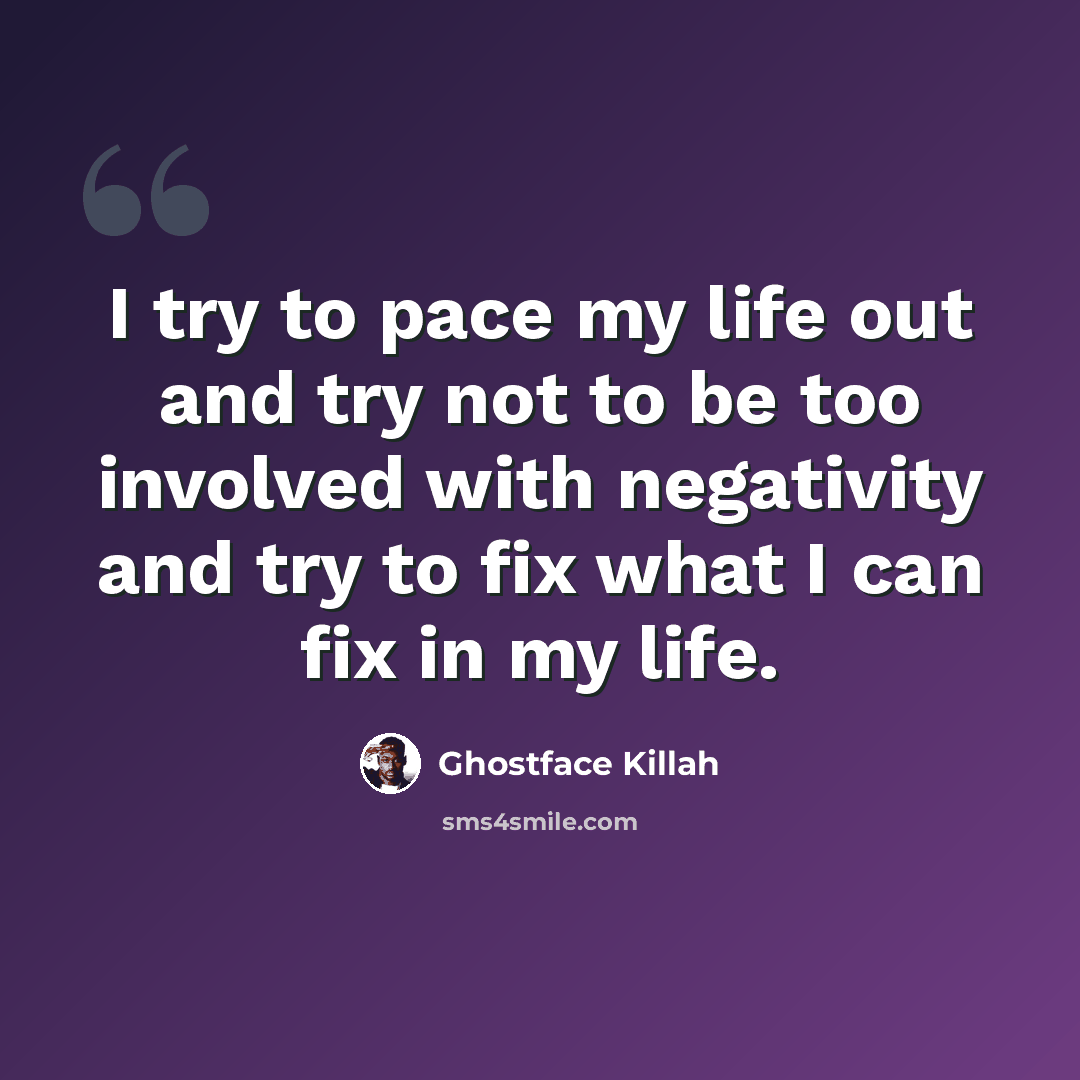 “I try to pace my life out and try not to be too involved with negativity and try to fix what I can fix in my life.” quote by Ghostface Killah