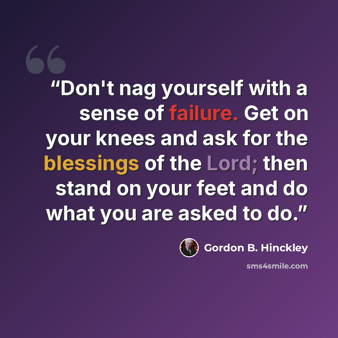 “Don't nag yourself with a sense of failure. Get on your knees and ask for the blessings of the Lord; then stand on your feet and do what you are asked to do.” quote by Gordon B. Hinckley