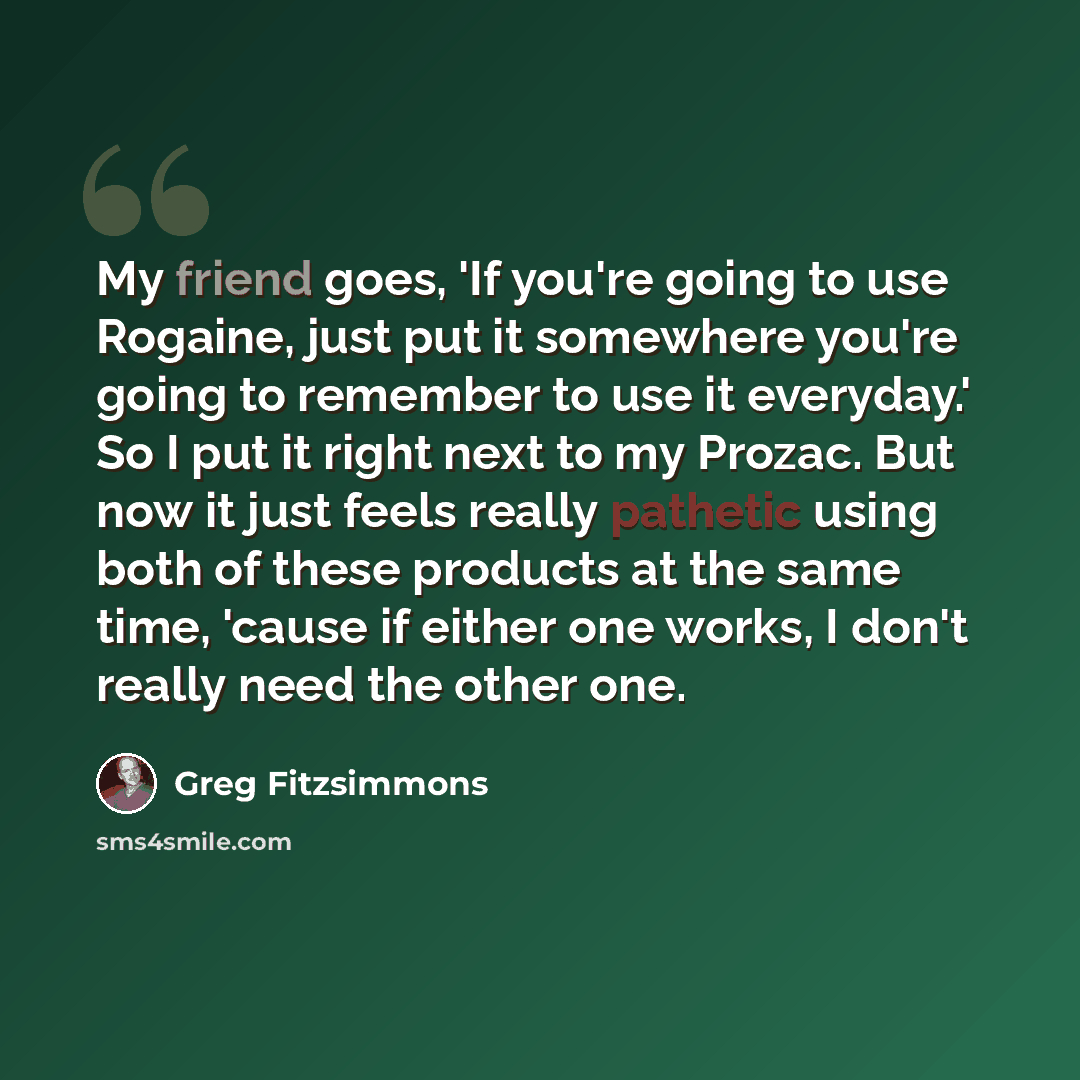 “My friend goes, 'If you're going to use Rogaine, just put it somewhere you're going to remember to use it everyday.' So I put it right next to my Prozac. But now it just feels really pathetic using both of these products at the same time, 'cause if either one works, I don't really need the other…” quote by Greg Fitzsimmons