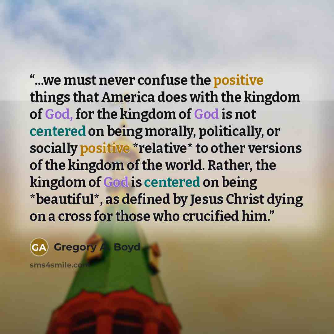 “...we must never confuse the positive things that America does with the kingdom of God, for the kingdom of God is not centered on being morally, politically, or socially positive *relative* to other versions of the kingdom of the world. Rather, the kingdom of God is centered on being *beautiful*…” quote by Gregory A. Boyd