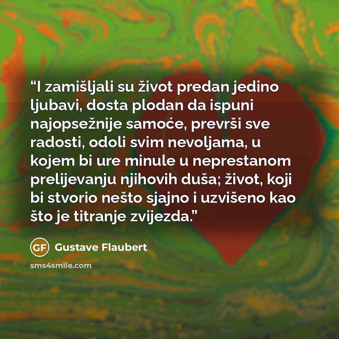 “I zamišljali su život predan jedino ljubavi, dosta plodan da ispuni najopsežnije samoće, prevrši sve radosti, odoli svim nevoljama, u kojem bi ure minule u neprestanom prelijevanju njihovih duša; život, koji bi stvorio nešto sjajno i uzvišeno kao što je titranje zvijezda.” quote by Gustave Flaubert