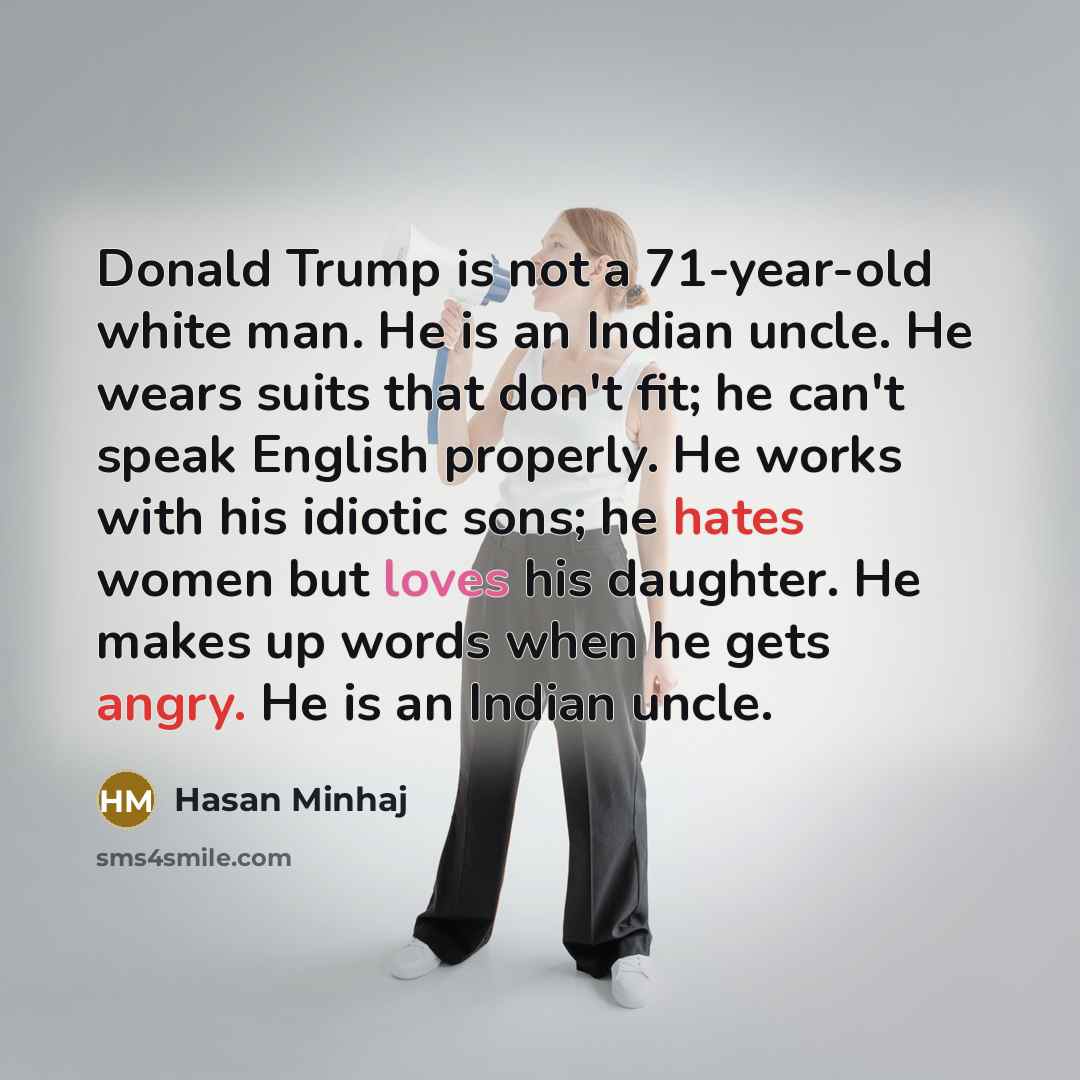 “Donald Trump is not a 71-year-old white man. He is an Indian uncle. He wears suits that don't fit; he can't speak English properly. He works with his idiotic sons; he hates women but loves his daughter. He makes up words when he gets angry. He is an Indian uncle.” quote by Hasan Minhaj