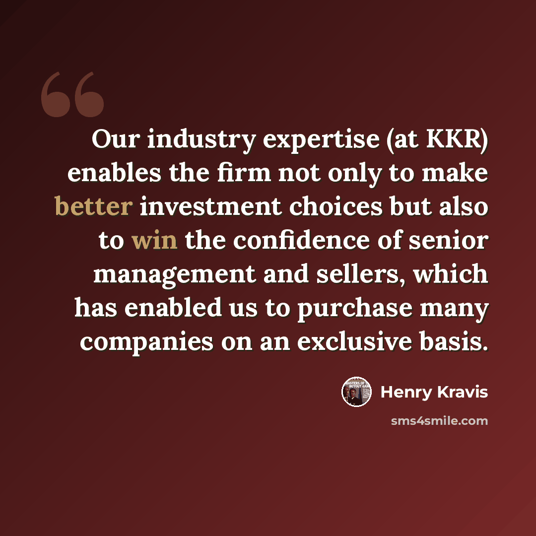 “Our industry expertise (at KKR) enables the firm not only to make better investment choices but also to win the confidence of senior management and sellers, which has enabled us to purchase many companies on an exclusive basis.” quote by Henry Kravis