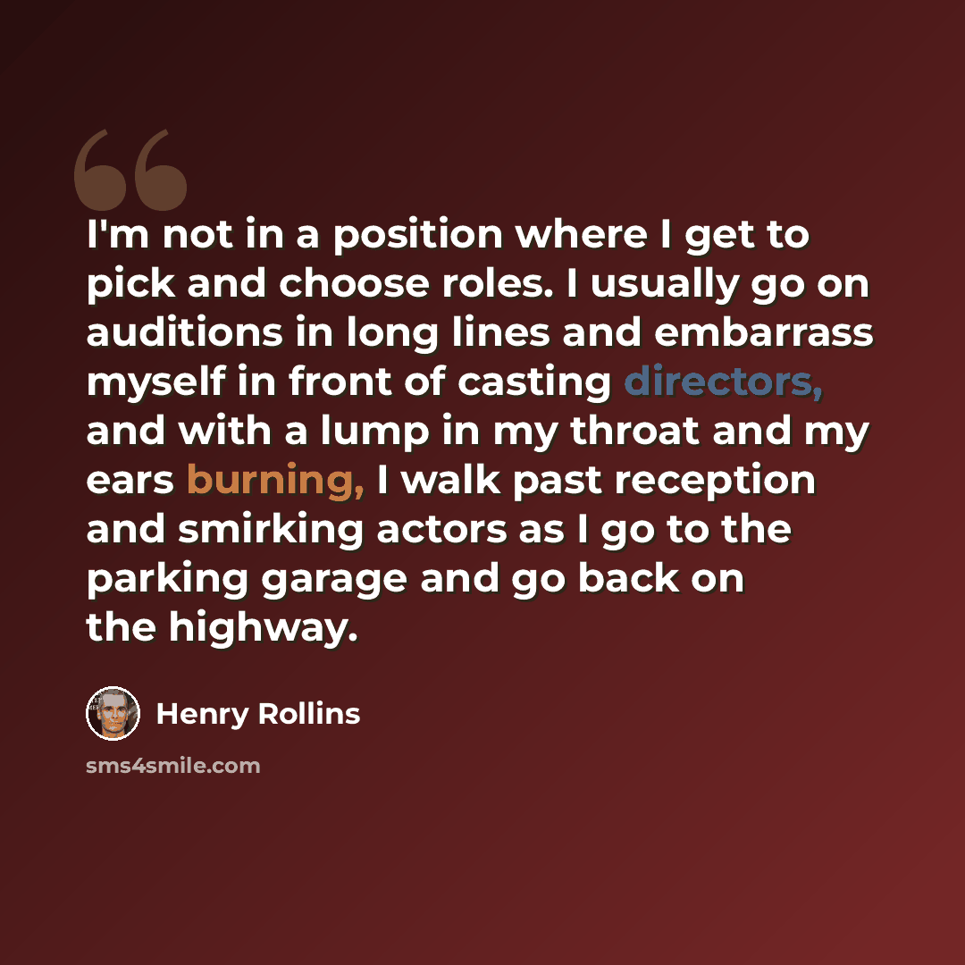 “I'm not in a position where I get to pick and choose roles. I usually go on auditions in long lines and embarrass myself in front of casting directors, and with a lump in my throat and my ears burning, I walk past reception and smirking actors as I go to the parking garage and go back on the…” quote by Henry Rollins
