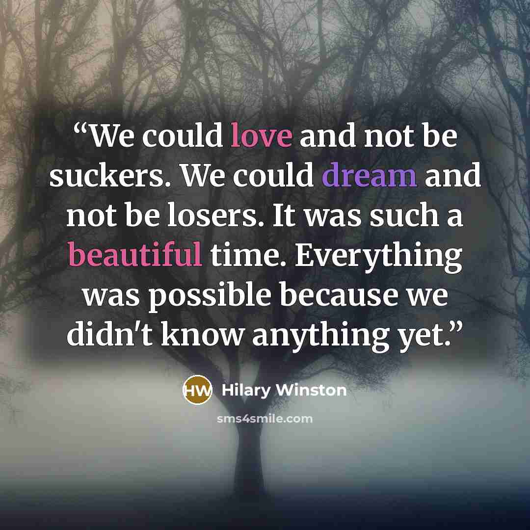 “We could love and not be suckers. We could dream and not be losers. It was such a beautiful time. Everything was possible because we didn't know anything yet.” quote by Hilary Winston