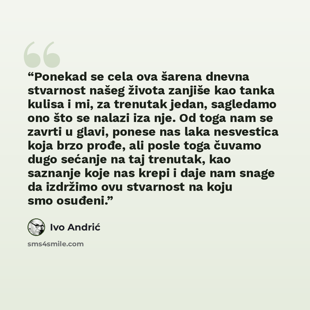 “Ponekad se cela ova šarena dnevna stvarnost našeg života zanjiše kao tanka kulisa i mi, za trenutak jedan, sagledamo ono što se nalazi iza nje. Od toga nam se zavrti u glavi, ponese nas laka nesvestica koja brzo prođe, ali posle toga čuvamo dugo sećanje na taj trenutak, kao saznanje koje nas krepi…” quote by Ivo Andrić