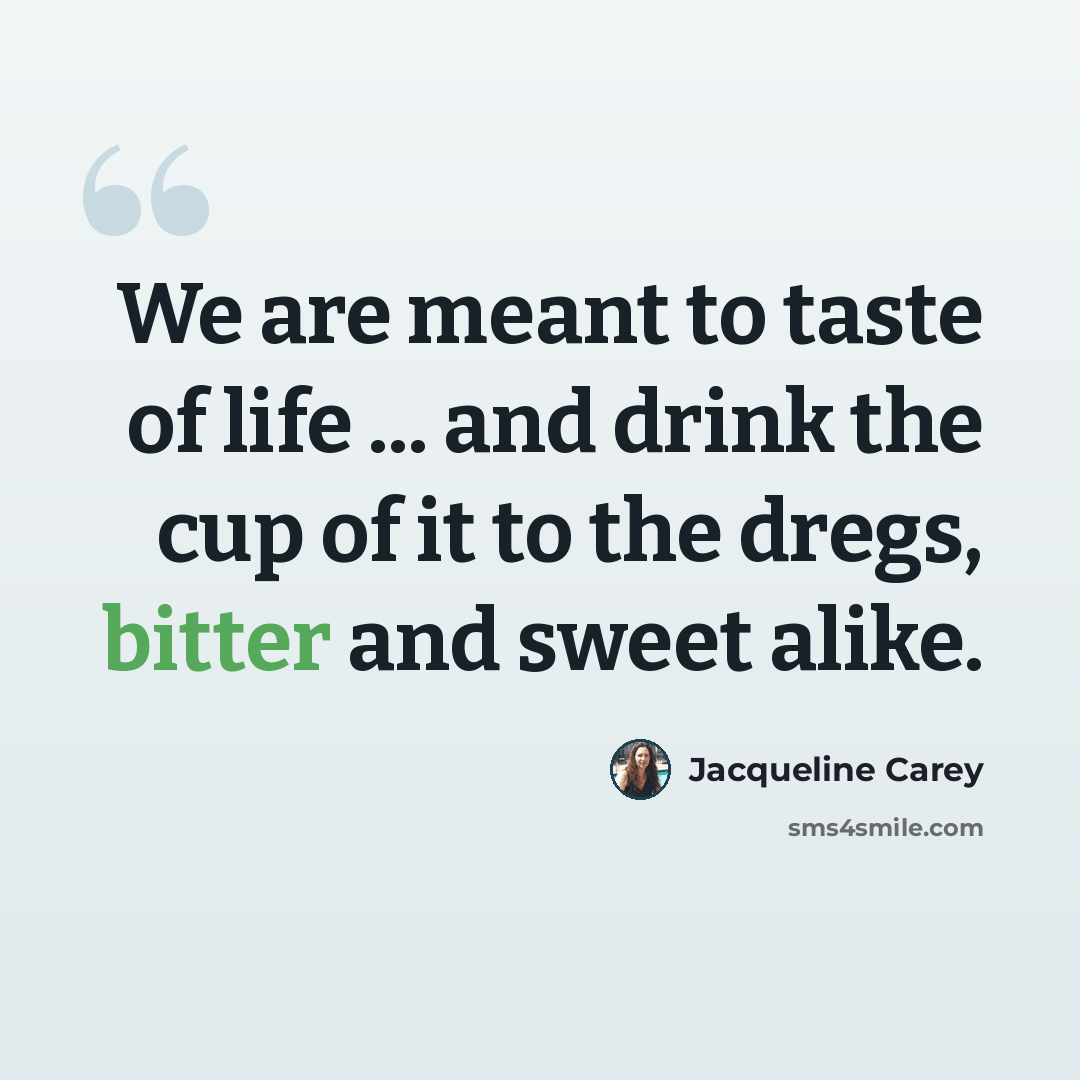 “We are meant to taste of life ... and drink the cup of it to the dregs, bitter and sweet alike.” quote by Jacqueline Carey
