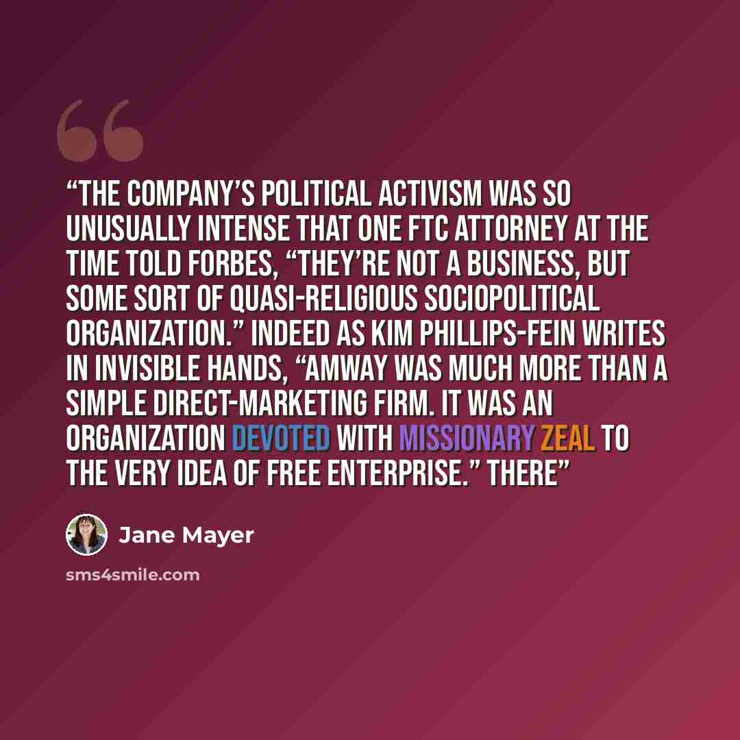 “The company’s political activism was so unusually intense that one FTC attorney at the time told Forbes, “They’re not a business, but some sort of quasi-religious sociopolitical organization.” Indeed as Kim Phillips-Fein writes in Invisible Hands, “Amway was much more than a simple…” quote by Jane Mayer