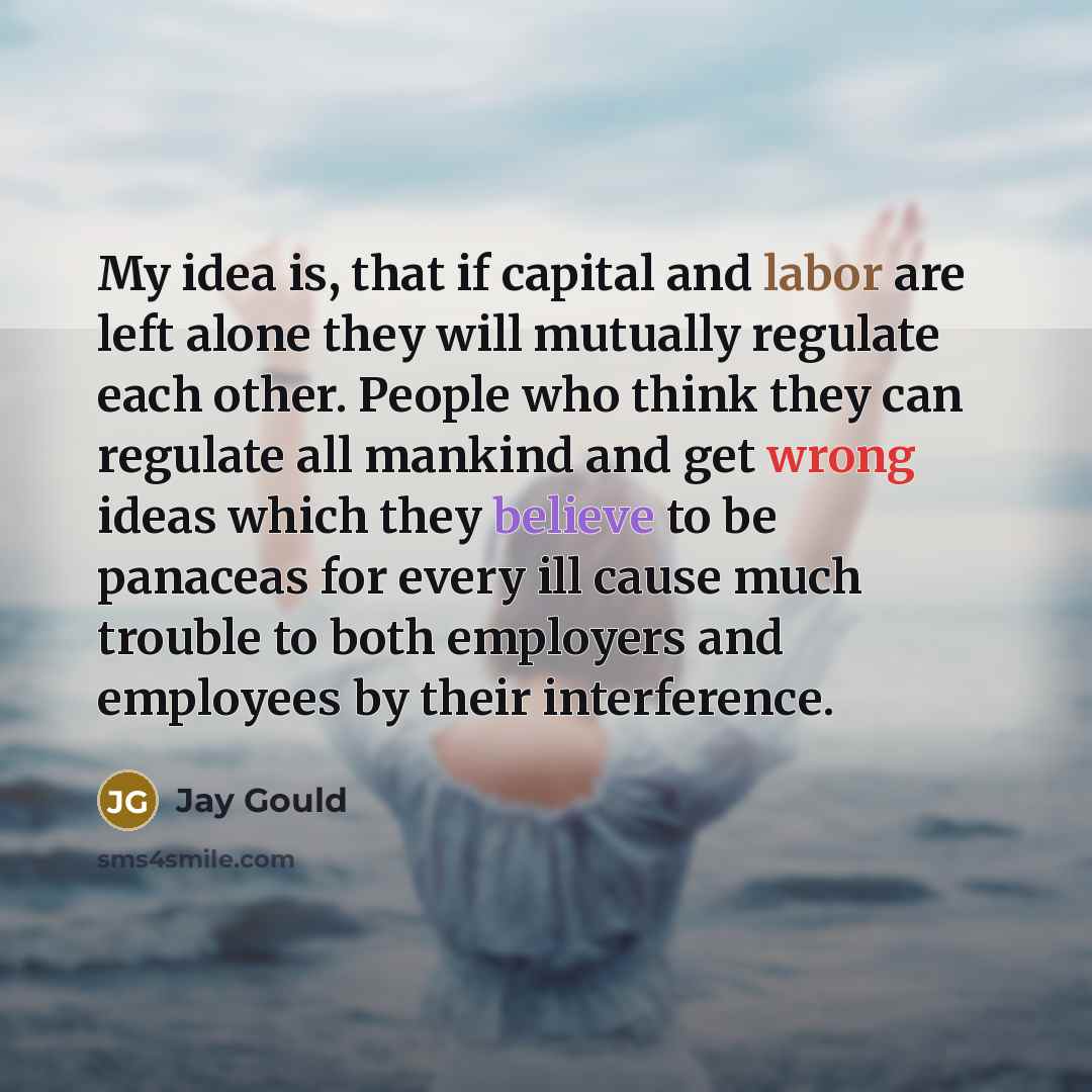“My idea is, that if capital and labor are left alone they will mutually regulate each other. People who think they can regulate all mankind and get wrong ideas which they believe to be panaceas for every ill cause much trouble to both employers and employees by their interference.” quote by Jay Gould