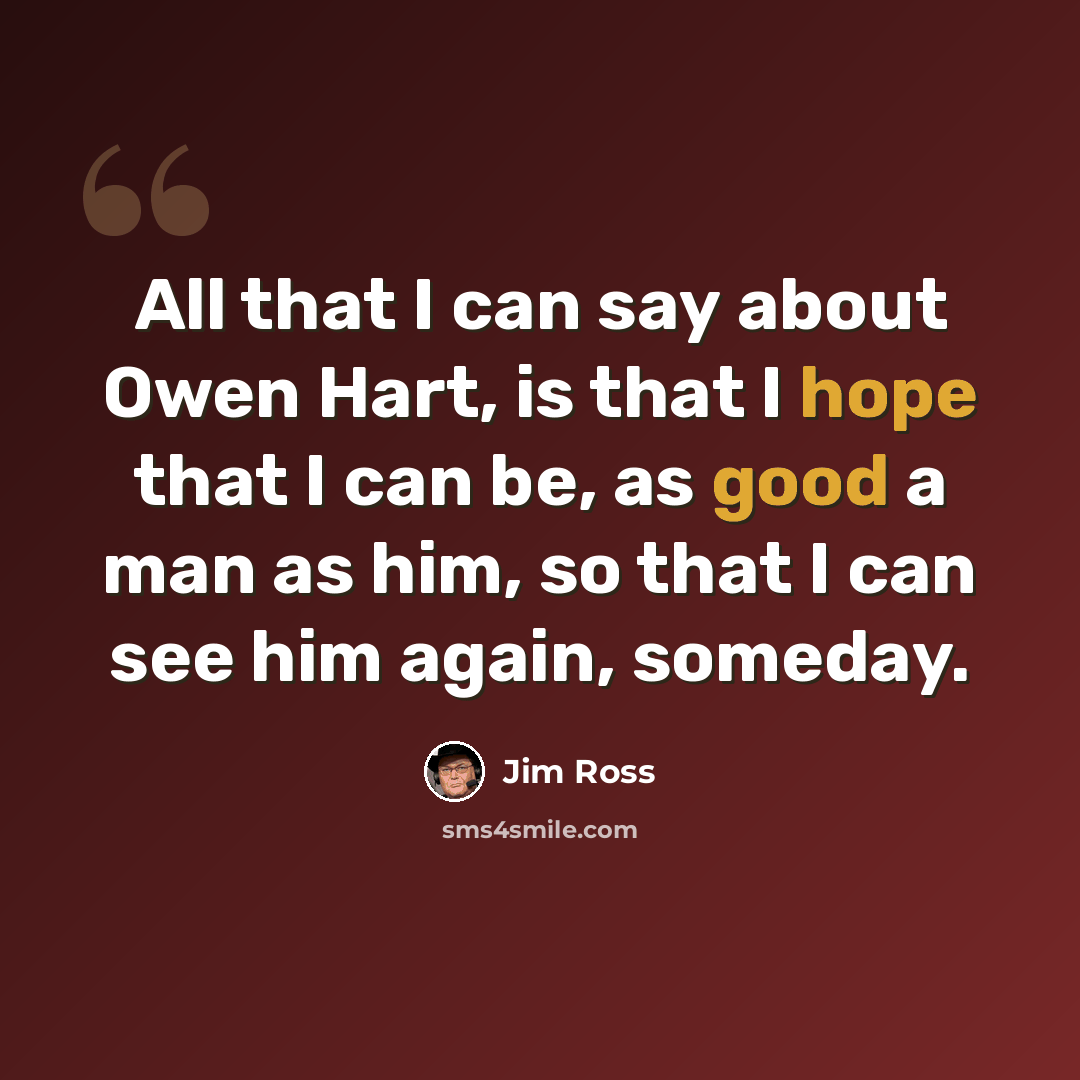 “All that I can say about Owen Hart, is that I hope that I can be, as good a man as him, so that I can see him again, someday.” quote by Jim Ross