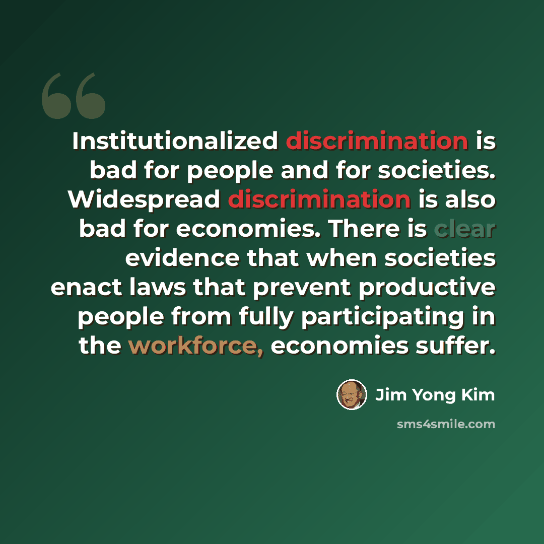 “Institutionalized discrimination is bad for people and for societies. Widespread discrimination is also bad for economies. There is clear evidence that when societies enact laws that prevent productive people from fully participating in the workforce, economies suffer.” quote by Jim Yong Kim