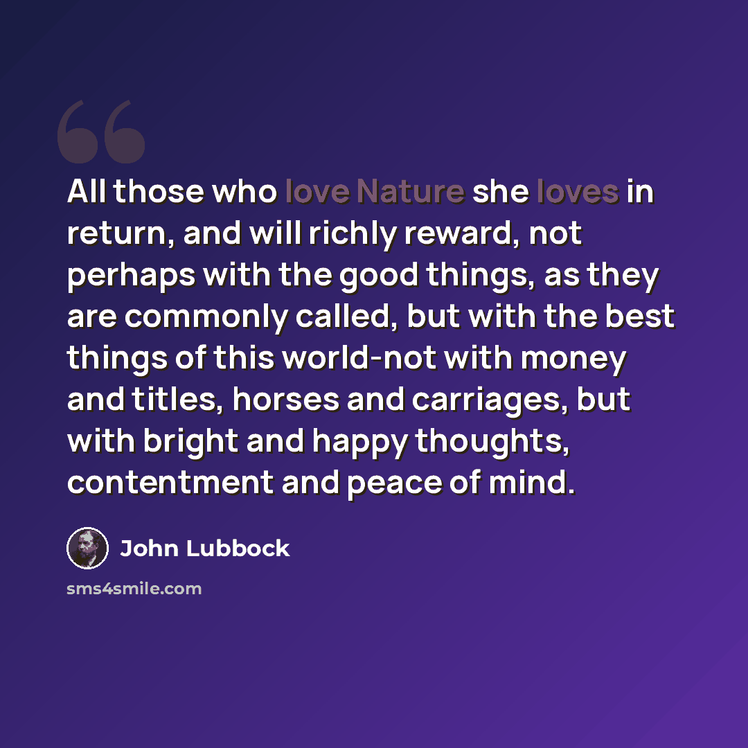 “All those who love Nature she loves in return, and will richly reward, not perhaps with the good things, as they are commonly called, but with the best things of this world-not with money and titles, horses and carriages, but with bright and happy thoughts, contentment and peace of mind.” quote by John Lubbock