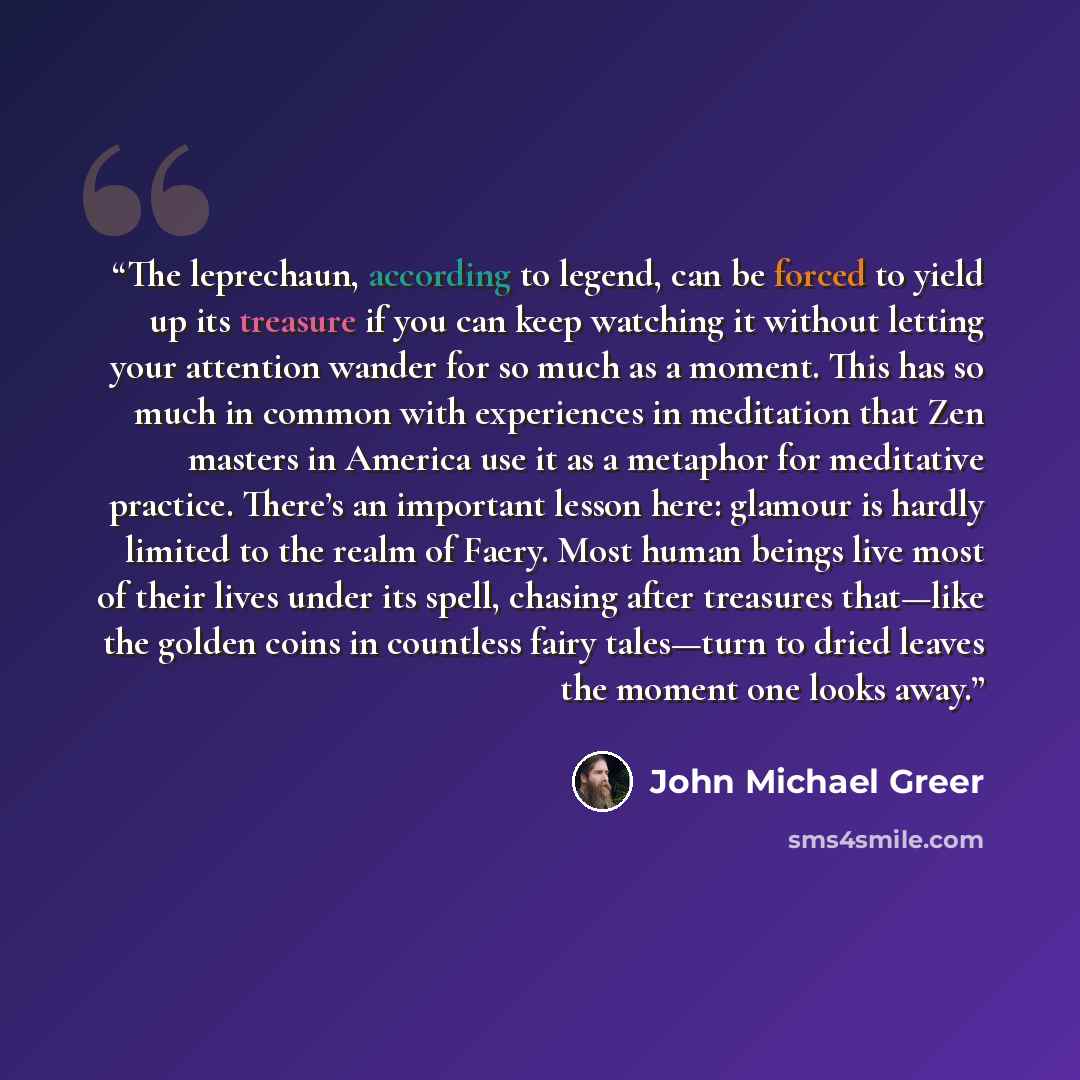 “The leprechaun, according to legend, can be forced to yield up its treasure if you can keep watching it without letting your attention wander for so much as a moment. This has so much in common with experiences in meditation that Zen masters in America use it as a metaphor for meditative practice…” quote by John Michael Greer