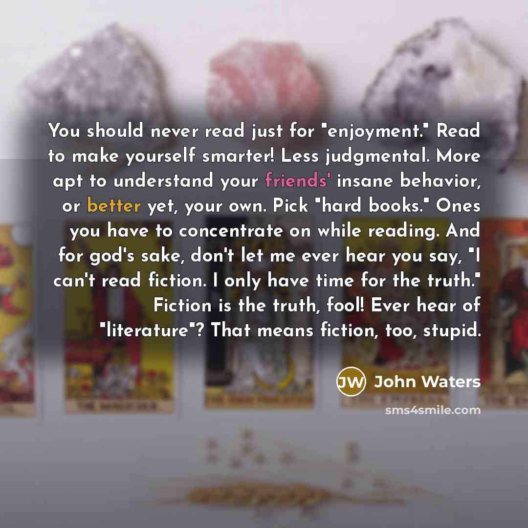 “You should never read just for "enjoyment." Read to make yourself smarter! Less judgmental. More apt to understand your friends' insane behavior, or better yet, your own. Pick "hard books." Ones you have to concentrate on while reading. And for god's sake, don't let me ever hear you say, "I can't…” quote by John Waters