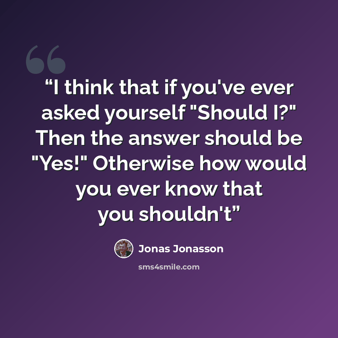“I think that if you've ever asked yourself "Should I?" Then the answer should be "Yes!" Otherwise how would you ever know that you shouldn't” quote by Jonas Jonasson