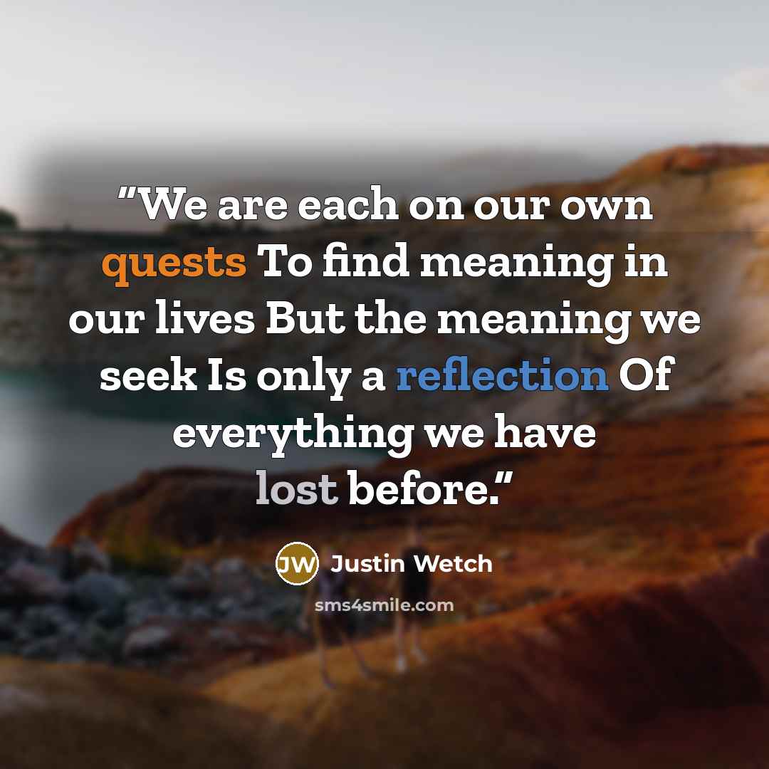 “We are each on our own quests To find meaning in our lives But the meaning we seek Is only a reflection Of everything we have lost before.” quote by Justin Wetch