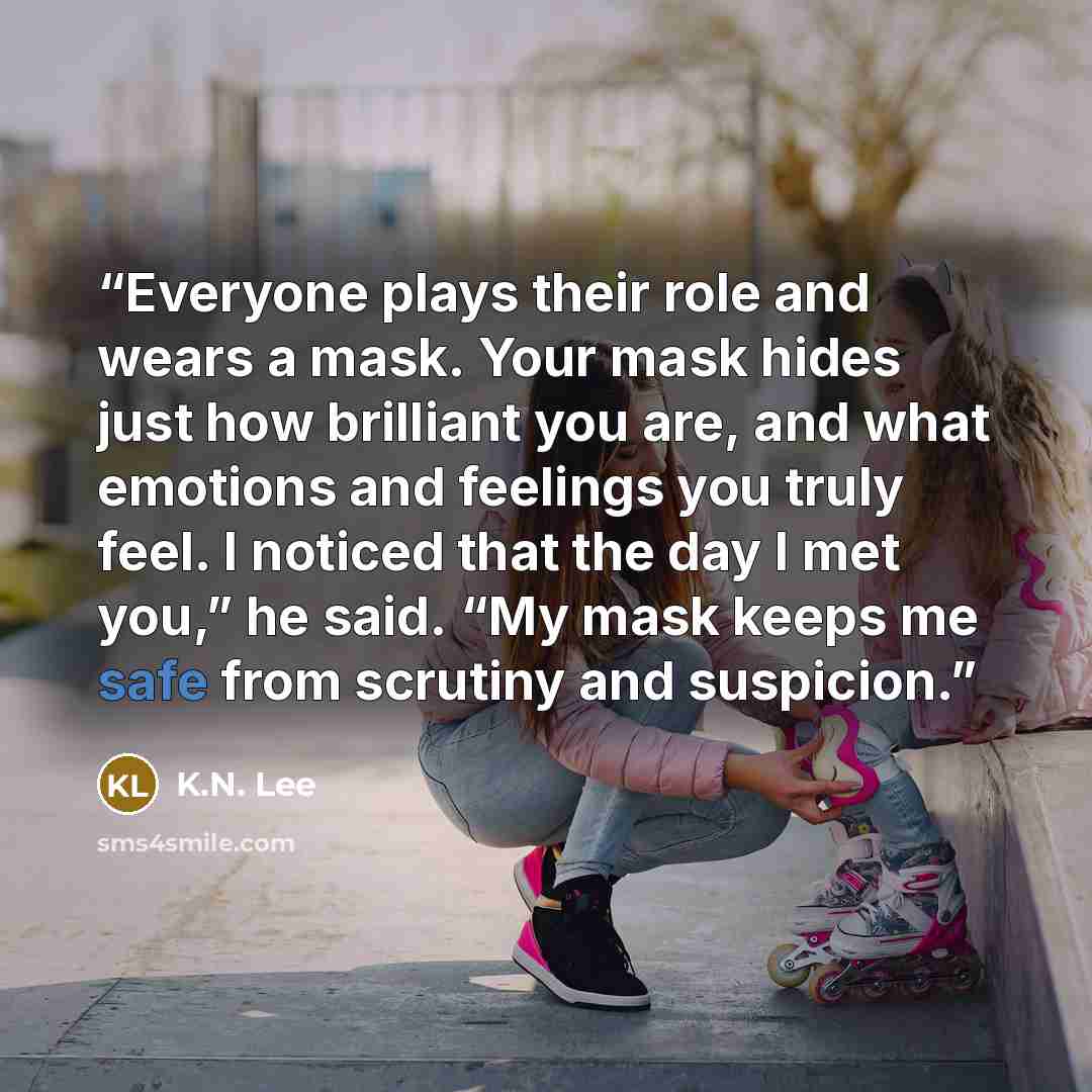 “Everyone plays their role and wears a mask. Your mask hides just how brilliant you are, and what emotions and feelings you truly feel. I noticed that the day I met you,” he said. “My mask keeps me safe from scrutiny and suspicion.” quote by K.N. Lee