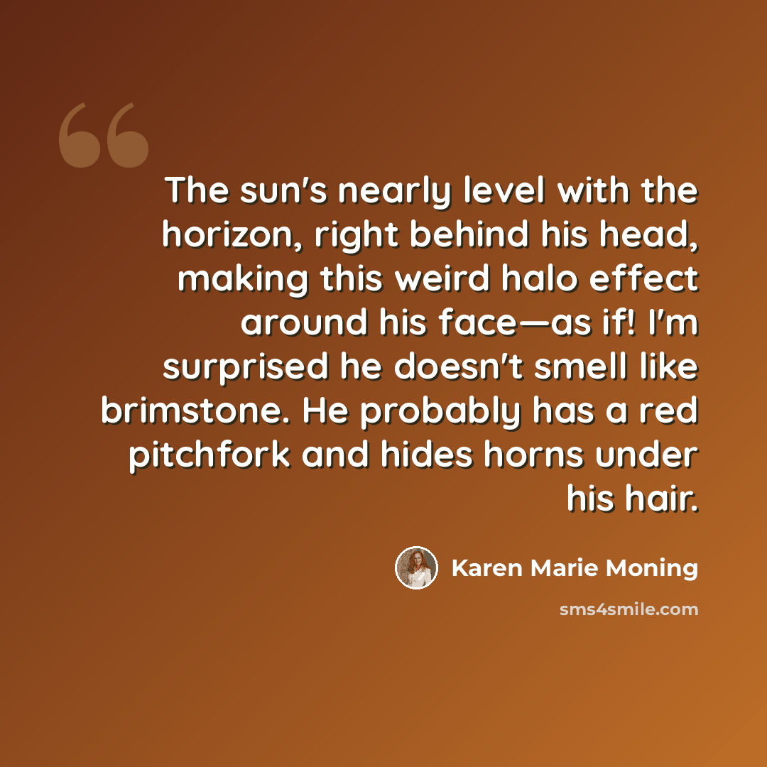 “The sun's nearly level with the horizon, right behind his head, making this weird halo effect around his face—as if! I'm surprised he doesn't smell like brimstone. He probably has a red pitchfork and hides horns under his hair.” quote by Karen Marie Moning