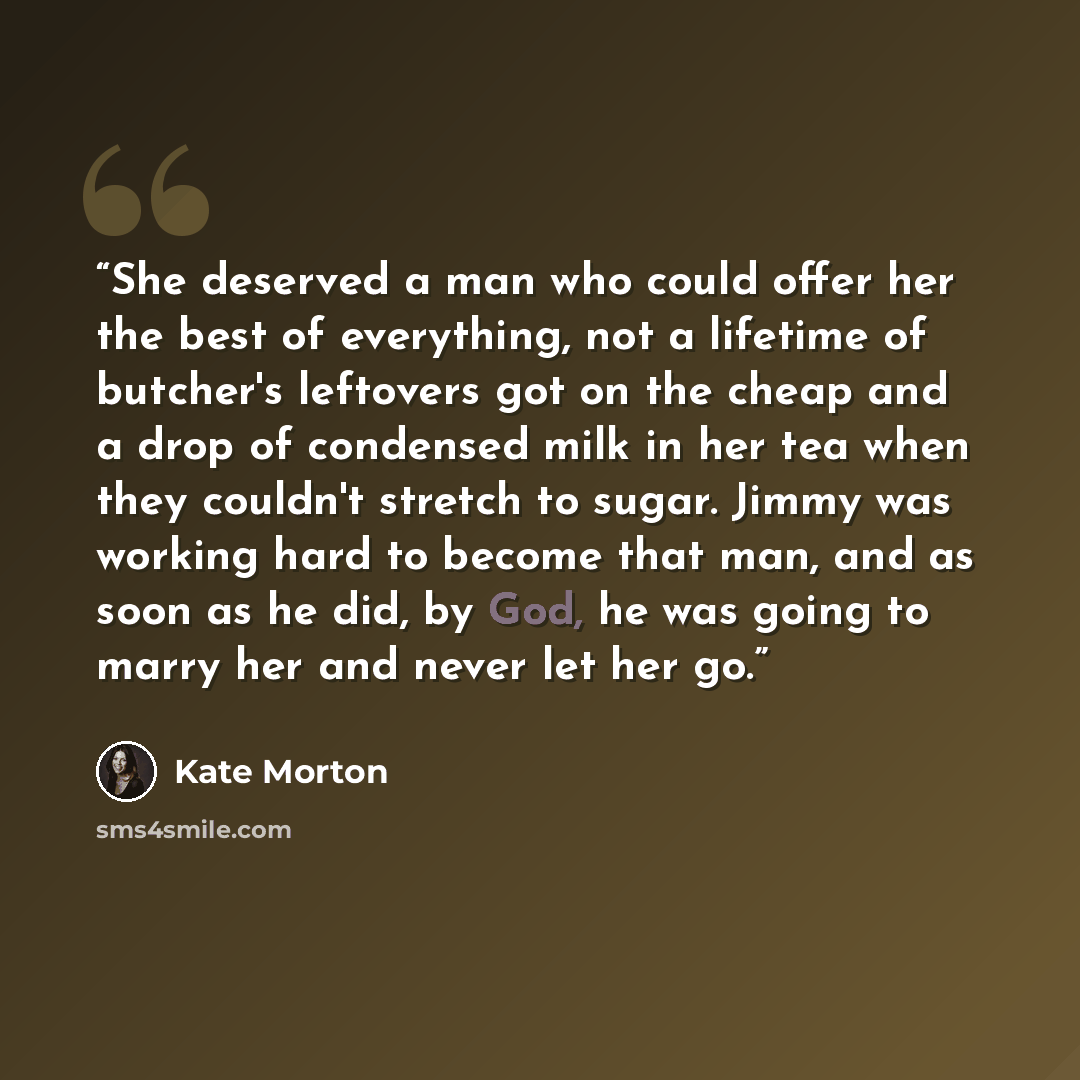 “She deserved a man who could offer her the best of everything, not a lifetime of butcher's leftovers got on the cheap and a drop of condensed milk in her tea when they couldn't stretch to sugar. Jimmy was working hard to become that man, and as soon as he did, by God, he was going to marry her and…” quote by Kate Morton