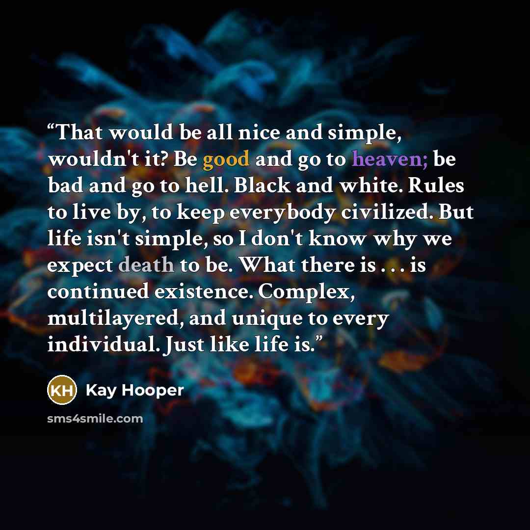 “That would be all nice and simple, wouldn't it? Be good and go to heaven; be bad and go to hell. Black and white. Rules to live by, to keep everybody civilized. But life isn't simple, so I don't know why we expect death to be. What there is . . . is continued existence. Complex, multilayered, and…” quote by Kay Hooper