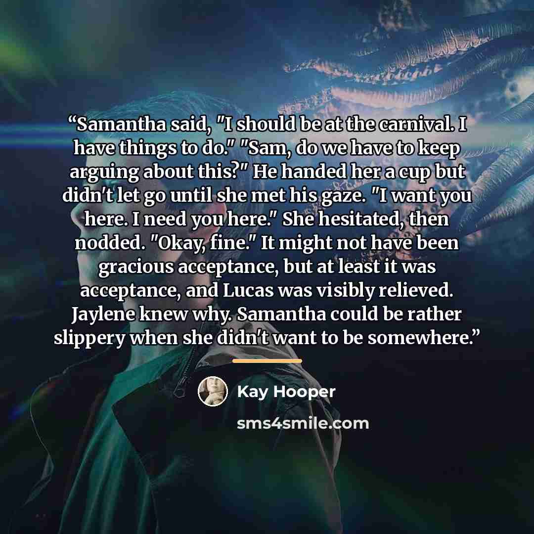 “Samantha said, "I should be at the carnival. I have things to do." "Sam, do we have to keep arguing about this?" He handed her a cup but didn't let go until she met his gaze. "I want you here. I need you here." She hesitated, then nodded. "Okay, fine." It might not have been gracious acceptance…” quote by Kay Hooper