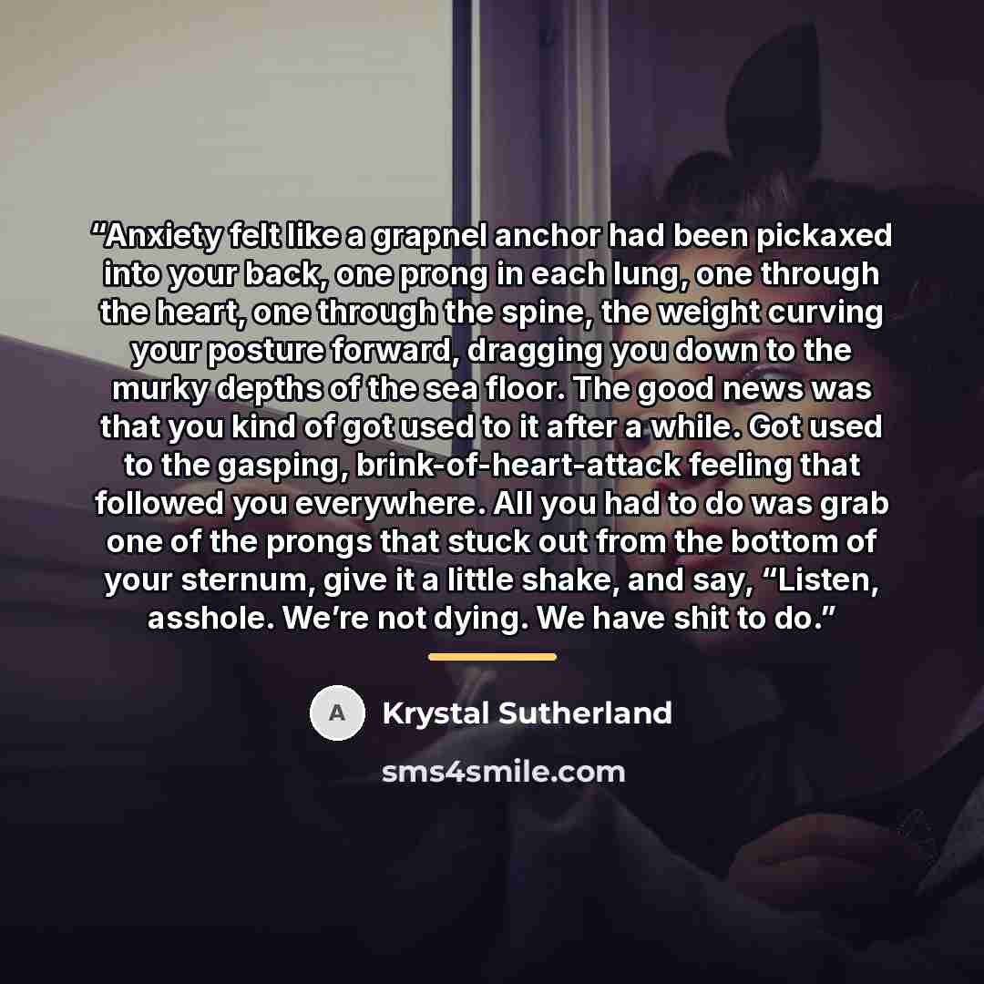 “Anxiety felt like a grapnel anchor had been pickaxed into your back, one prong in each lung, one through the heart, one through the spine, the weight curving your posture forward, dragging you down to the murky depths of the sea floor. The good news was that you kind of got used to it after a…” quote by Krystal Sutherland