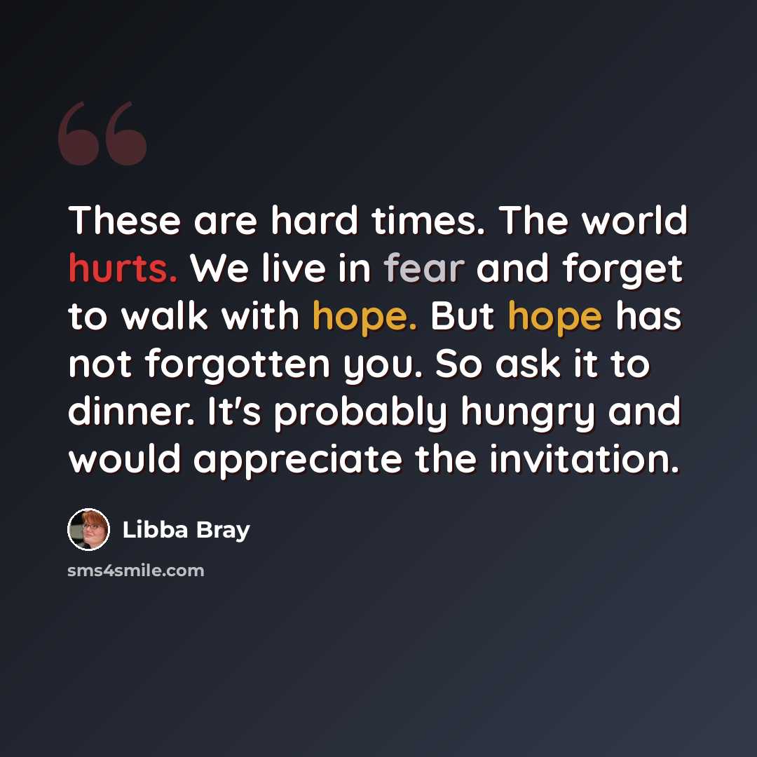 “These are hard times. The world hurts. We live in fear and forget to walk with hope. But hope has not forgotten you. So ask it to dinner. It's probably hungry and would appreciate the invitation.” quote by Libba Bray