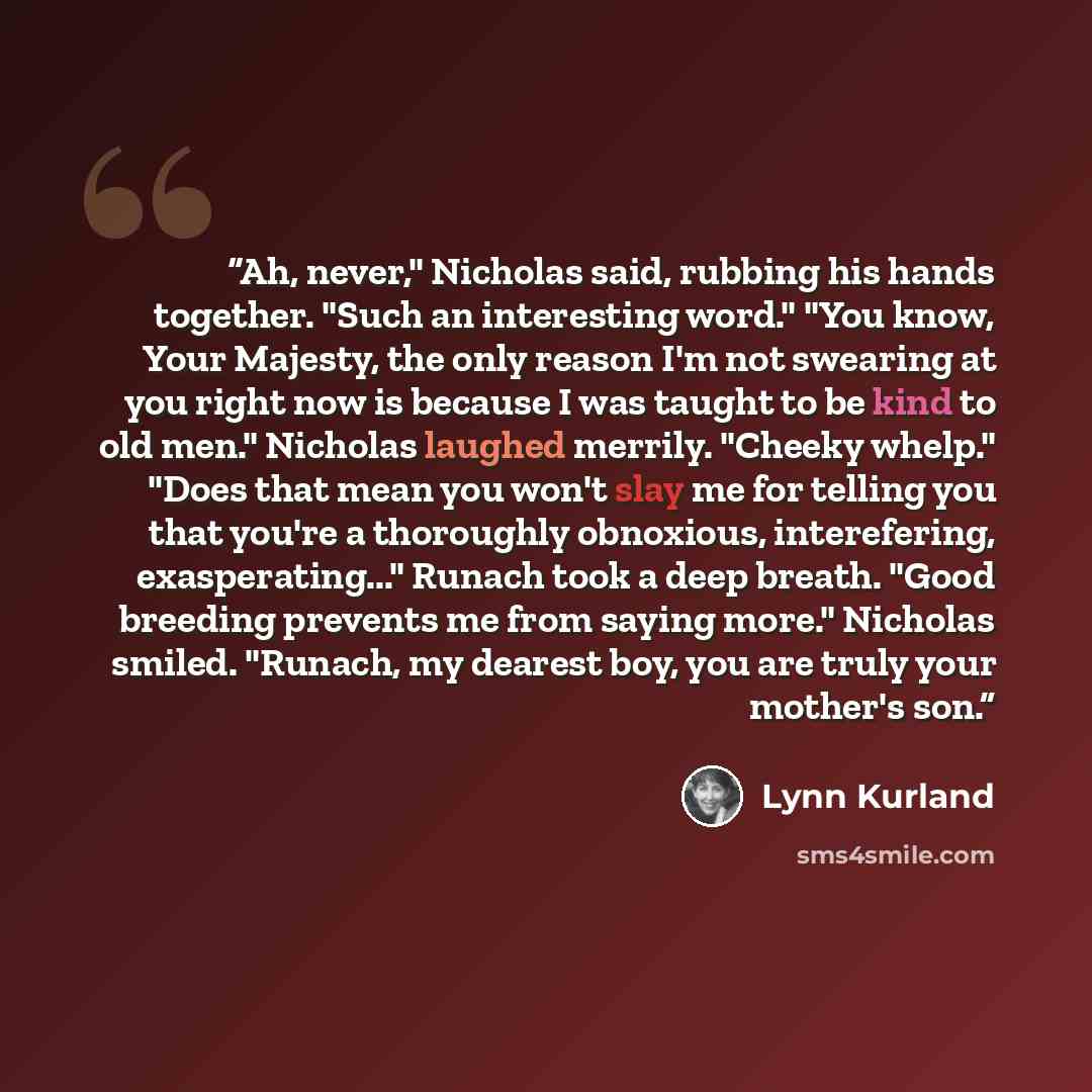 “Ah, never," Nicholas said, rubbing his hands together. "Such an interesting word." "You know, Your Majesty, the only reason I'm not swearing at you right now is because I was taught to be kind to old men." Nicholas laughed merrily. "Cheeky whelp." "Does that mean you won't slay me for telling you…” quote by Lynn Kurland