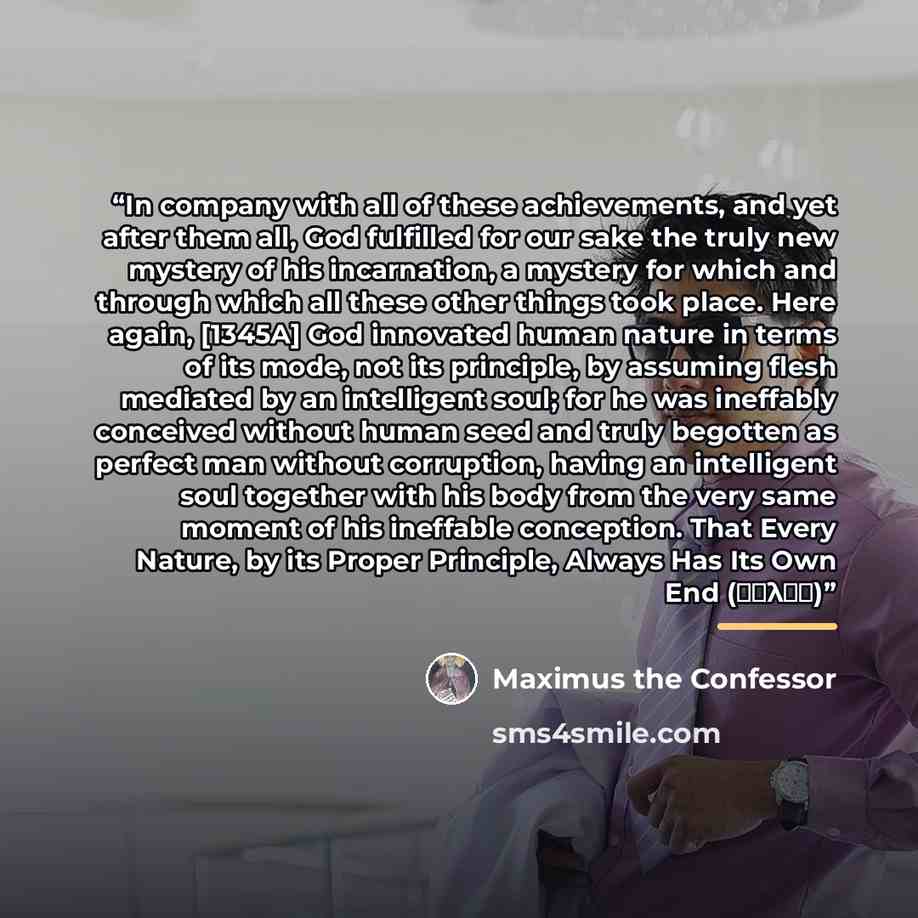 “In company with all of these achievements, and yet after them all, God fulfilled for our sake the truly new mystery of his incarnation, a mystery for which and through which all these other things took place. Here again, [1345A] God innovated human nature in terms of its mode, not its principle…” quote by Maximus the Confessor
