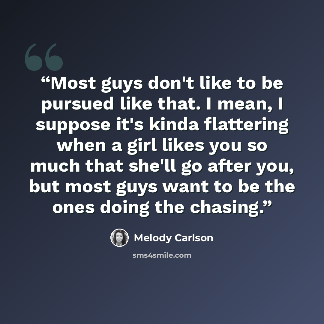 “Most guys don't like to be pursued like that. I mean, I suppose it's kinda flattering when a girl likes you so much that she'll go after you, but most guys want to be the ones doing the chasing.” quote by Melody Carlson