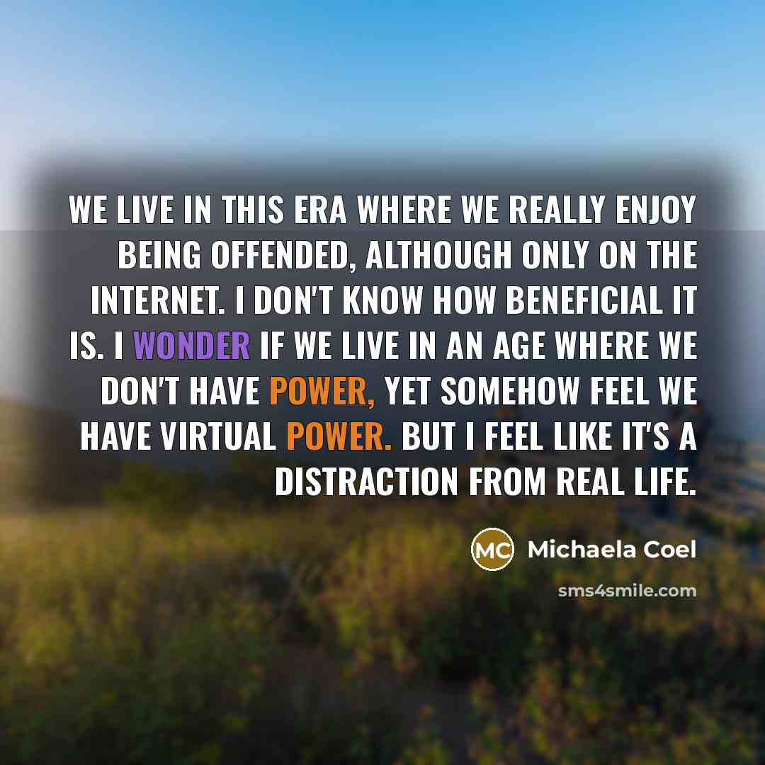 “We live in this era where we really enjoy being offended, although only on the Internet. I don't know how beneficial it is. I wonder if we live in an age where we don't have power, yet somehow feel we have virtual power. But I feel like it's a distraction from real life.” quote by Michaela Coel